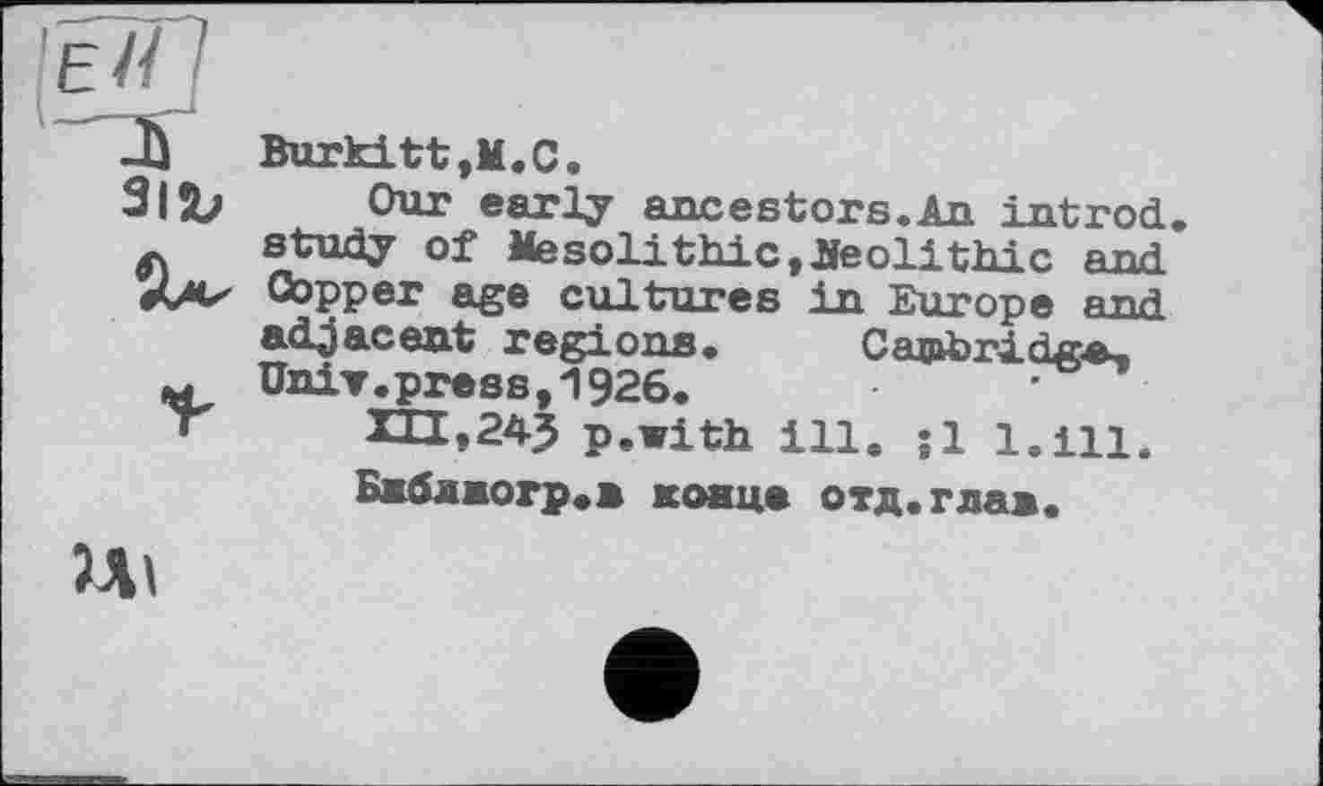 ﻿31Ъ
Burkitt,М.С.
Our early ancestors.An intrnd, study of Mesolithic, neolithic and Copper age cultures in Europe end adjacent regions. Cambridge, Univ. press, 1926.	'
p.with ill. ;1 l.ill.
Бжблжогр.в конце отд.глав.
5Л1